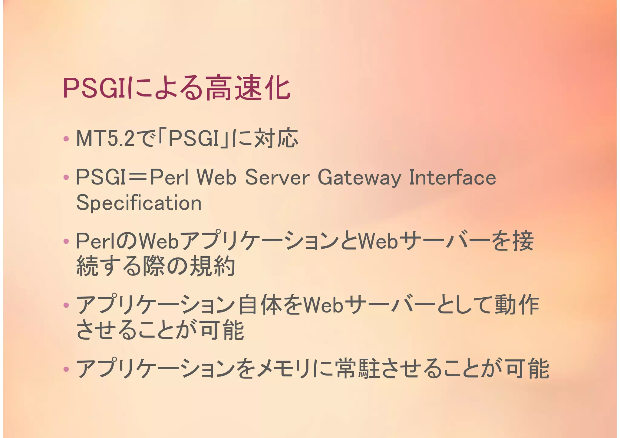 PSGIによる高速化
• MT5.2で「PSGI」に対応
• PSGI＝Perl Web Server Gateway Interface
Specification
• PerlのWebアプリケーションとWebサーバーを接
続する際の規約
• アプリケーション自体をWebサーバーとして動作
させることが可能
• アプリケーションをメモリに常駐させることが可能
 