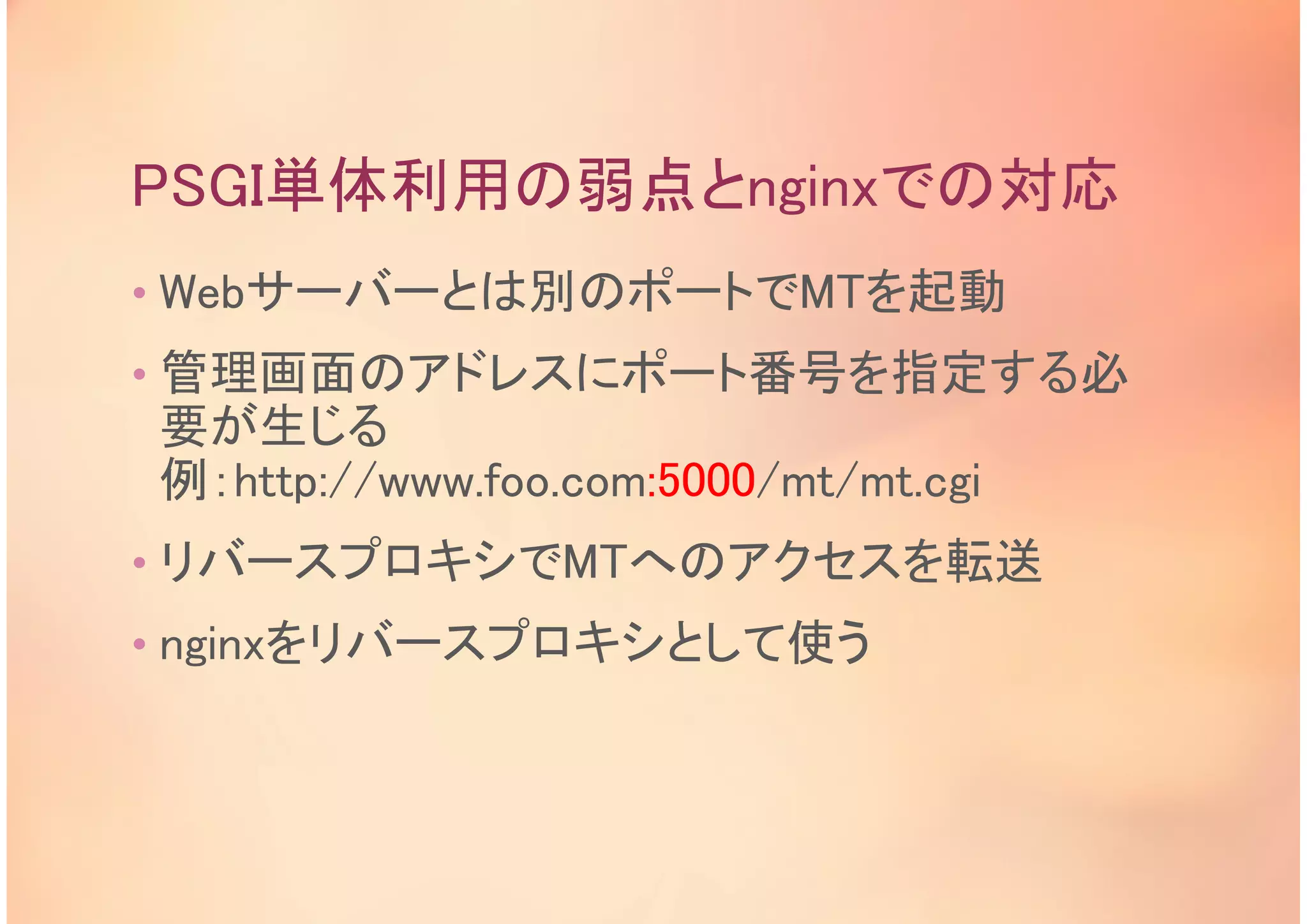 PSGI単体利用の弱点とnginxでの対応
• Webサーバーとは別のポートでMTを起動
• 管理画面のアドレスにポート番号を指定する必
要が生じる
例：http://www.foo.com:5000/mt/mt.cgi
• リバースプロキシでMTへのアクセスを転送
• nginxをリバースプロキシとして使う
 