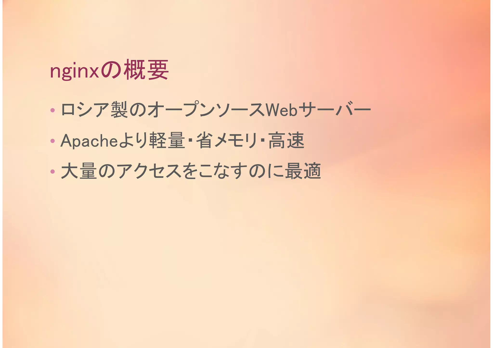 nginxの概要
• ロシア製のオープンソースWebサーバー
• Apacheより軽量・省メモリ・高速
• 大量のアクセスをこなすのに最適
 