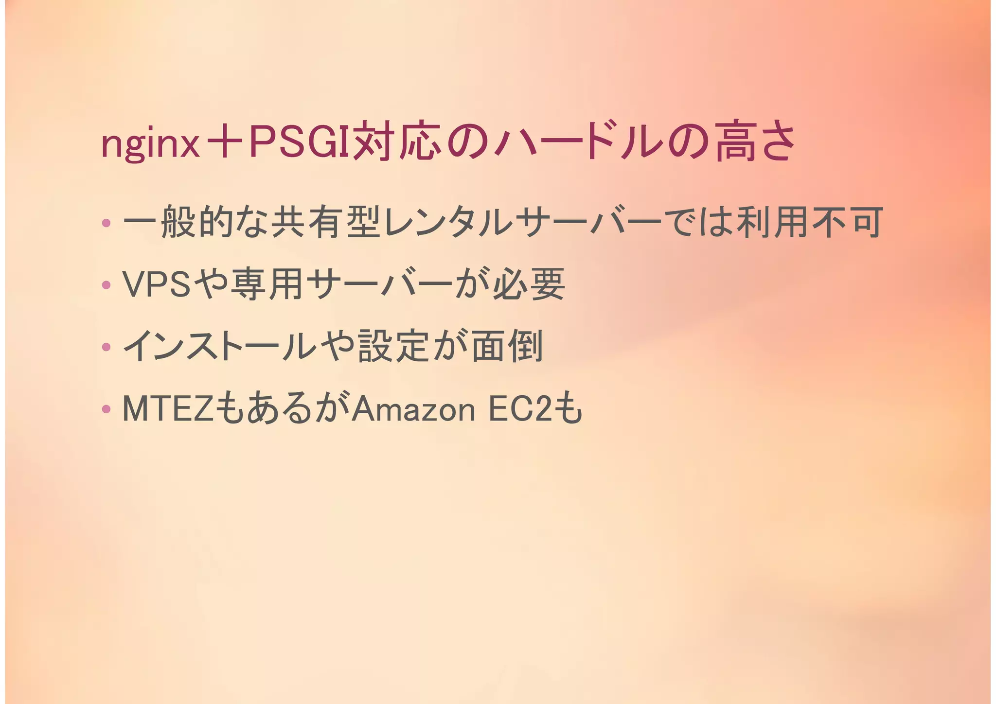 nginx＋PSGI対応のハードルの高さ
• 一般的な共有型レンタルサーバーでは利用不可
• VPSや専用サーバーが必要
• インストールや設定が面倒
• MTEZもあるがAmazon EC2も
 