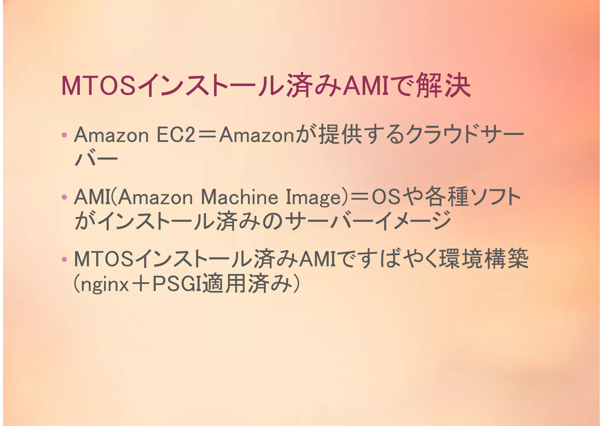 MTOSインストール済みAMIで解決
• Amazon EC2＝Amazonが提供するクラウドサー
バー
• AMI(Amazon Machine Image)＝OSや各種ソフト
がインストール済みのサーバーイメージ
• MTOSインストール済みAMIですばやく環境構築
(nginx＋PSGI適用済み)
 