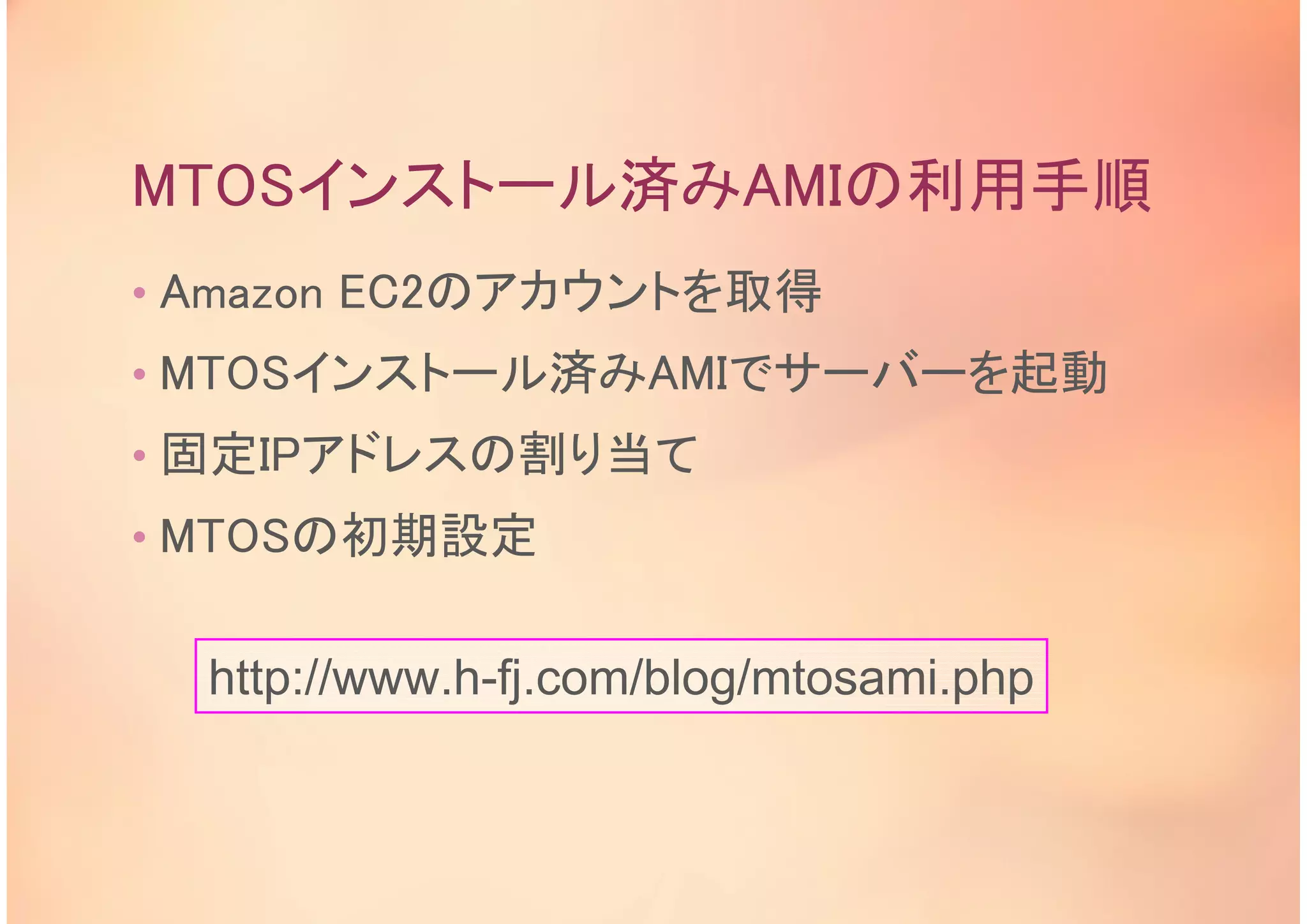 MTOSインストール済みAMIの利用手順
• Amazon EC2のアカウントを取得
• MTOSインストール済みAMIでサーバーを起動
• 固定IPアドレスの割り当て
• MTOSの初期設定
http://www.h-fj.com/blog/mtosami.php
 
