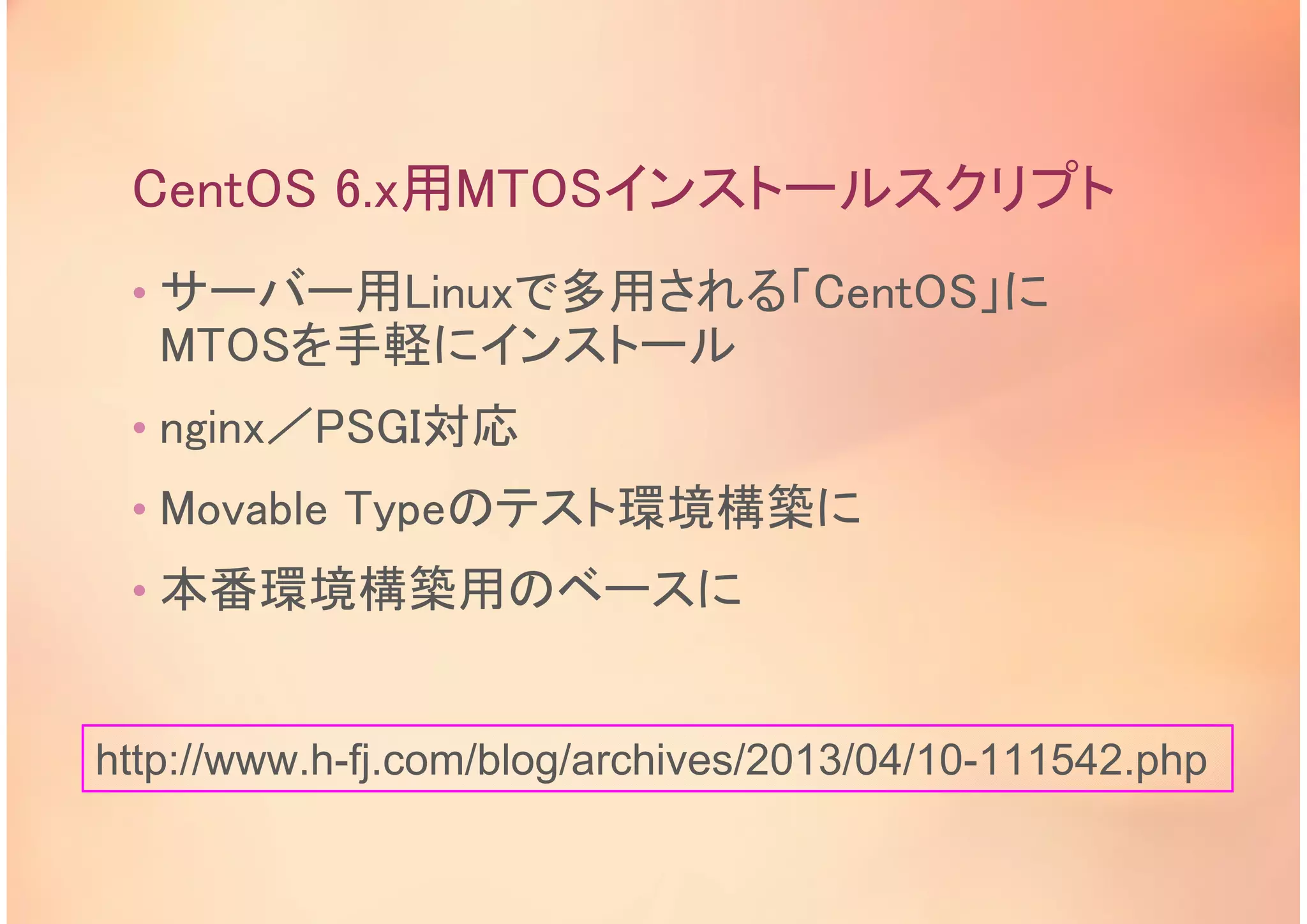 CentOS 6.x用MTOSインストールスクリプト
• サーバー用Linuxで多用される「CentOS」に
MTOSを手軽にインストール
• nginx／PSGI対応
• Movable Typeのテスト環境構築に
• 本番環境構築用のベースに
http://www.h-fj.com/blog/archives/2013/04/10-111542.php
 