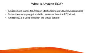 What Is Amazon EC2?
• Amazon EC2 stands for Amazon Elastic Compute Cloud (Amazon EC2)
• Subscribers who pay get scalable resources from the EC2 cloud.
• Amazon EC2 is used to launch the virtual servers
 