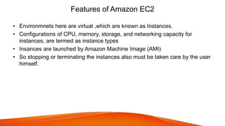 Features of Amazon EC2
• Environmnets here are virtual ,which are known as Instances.
• Configurations of CPU, memory, storage, and networking capacity for
instances, are termed as instance types
• Insances are launched by Amazon Machine Image (AMI)
• So stopping or terminating the instances also must be taken care by the user
himself.
 
