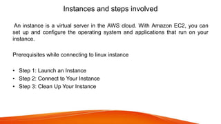 Instances and steps involved
An instance is a virtual server in the AWS cloud. With Amazon EC2, you can
set up and configure the operating system and applications that run on your
instance.
Prerequisites while connecting to linux instance
• Step 1: Launch an Instance
• Step 2: Connect to Your Instance
• Step 3: Clean Up Your Instance
 