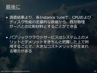 http://www.flickr.com/photos/nirak/644335254/ 12
最後に
• 調査結果より、各Instance typeで、CPUおよび
ディスク性能の定量的な数値から、既存物理
サーバとの比較材料とすることができる
• パブリッククラウドサービスはシステム上のメ
リットとデメリットをきちんと把握した上で利
用することで、大きなコストメリットが生まれ
る場合がある
 