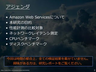 http://www.flickr.com/photos/nirak/644335254/ 2
アジェンダ
• Amazon Web Servicesについて
• 本研究の目的
• 性能計測の比較対象
• ネットワークレイテンシ測定
• CPUベンチマーク
• ディスクベンチマーク
今回は時間の都合上、全ての検証結果を載せていません。
興味がある方は、研究レポートをご覧ください。
 