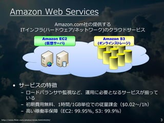 http://www.flickr.com/photos/nirak/644335254/ 3
Amazon Web Services
Amazon EC2
(仮想サーバ)
Amazon S3
(オンラインストレージ)
• サービスの特徴
– ロードバランサや監視など、運用に必要となるサービスが揃って
いる
– 初期費用無料、1時間/1GB単位での従量課⾦（$0.02〜/1h）
– ⾼い稼働率保障（EC2: 99.95%, S3: 99.9%）
Amazon.com社の提供する
ITインフラ(ハードウェア/ネットワーク)のクラウドサービス
 