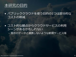http://www.flickr.com/photos/nirak/644335254/ 4
本研究の目的
• パブリッククラウドを使う目的の1つは部分的な
コストの削減
• コスト的な観点からクラウドサービスの利用
シーンがあるかもしれない
– 既存のデータと連携しないような新規サービス等
 