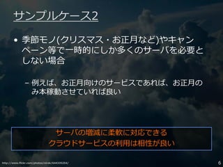 http://www.flickr.com/photos/nirak/644335254/ 6
サンプルケース2
• 季節モノ(クリスマス・お正月など)やキャン
ペーン等で一時的にしか多くのサーバを必要と
しない場合
– 例えば、お正月向けのサービスであれば、お正月の
み本稼動させていれば良い
サーバの増減に柔軟に対応できる
クラウドサービスの利用は相性が良い
 
