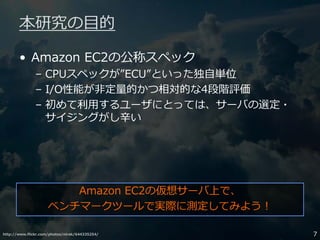 http://www.flickr.com/photos/nirak/644335254/ 7
本研究の目的
• Amazon EC2の公称スペック
– CPUスペックが”ECU”といった独自単位
– I/O性能が非定量的かつ相対的な4段階評価
– 初めて利用するユーザにとっては、サーバの選定・
サイジングがし辛い
Amazon EC2の仮想サーバ上で、
ベンチマークツールで実際に測定してみよう！
 
