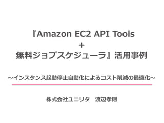 『Amazon EC2 API Tools
＋
無料ジョブスケジューラ』活用事例
～インスタンス起動停止自動化によるコスト削減の最適化～
株式会社ユニリタ 渡辺孝則
 
