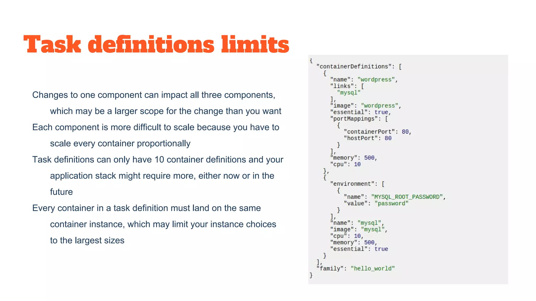 Task definitions limits
Changes to one component can impact all three components,
which may be a larger scope for the change than you want
Each component is more difficult to scale because you have to
scale every container proportionally
Task definitions can only have 10 container definitions and your
application stack might require more, either now or in the
future
Every container in a task definition must land on the same
container instance, which may limit your instance choices
to the largest sizes
 