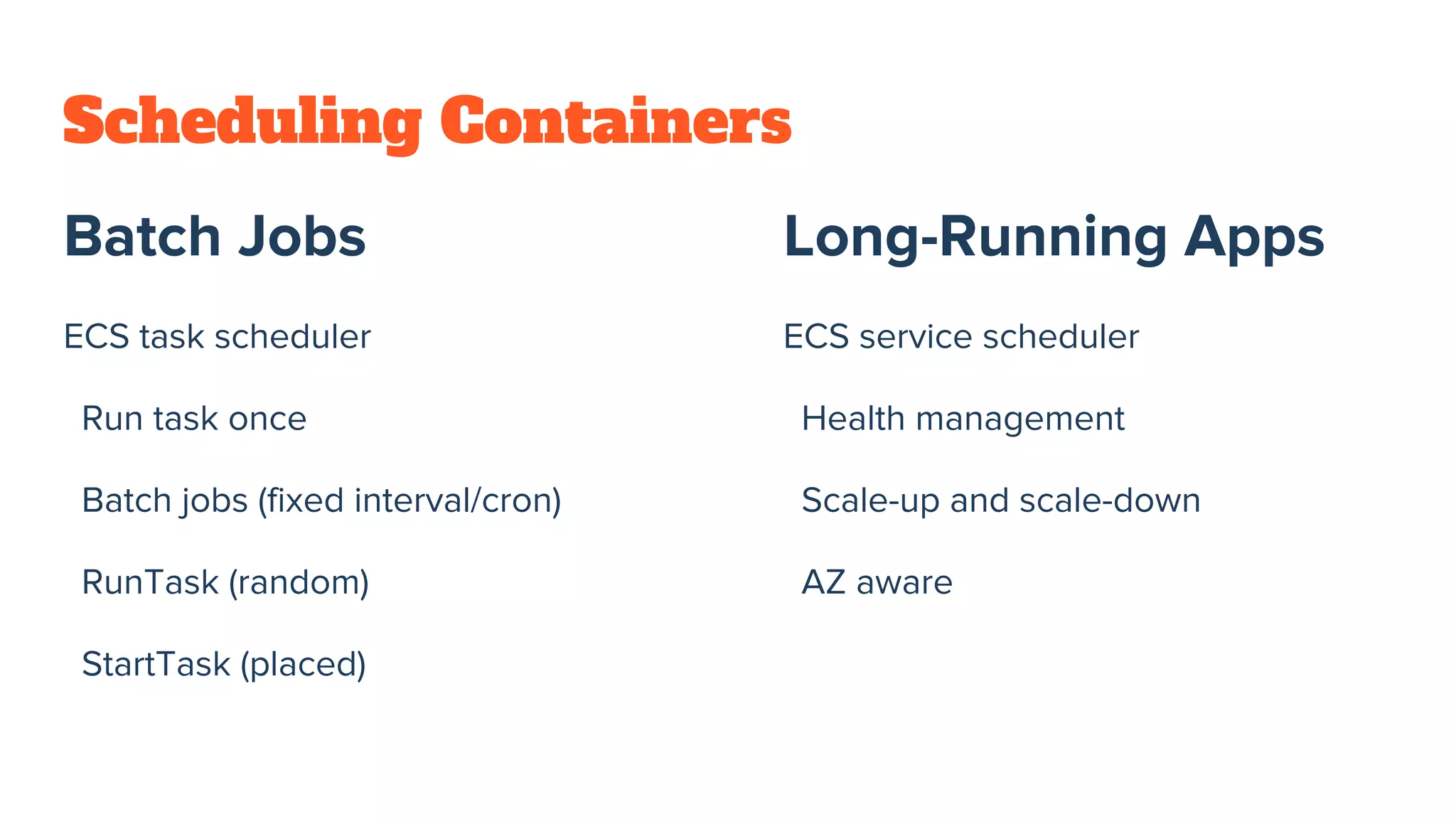 Scheduling Containers
Batch Jobs
ECS task scheduler
Run task once
Batch jobs (fixed interval/cron)
RunTask (random)
StartTask (placed)
Long-Running Apps
ECS service scheduler
Health management
Scale-up and scale-down
AZ aware
 