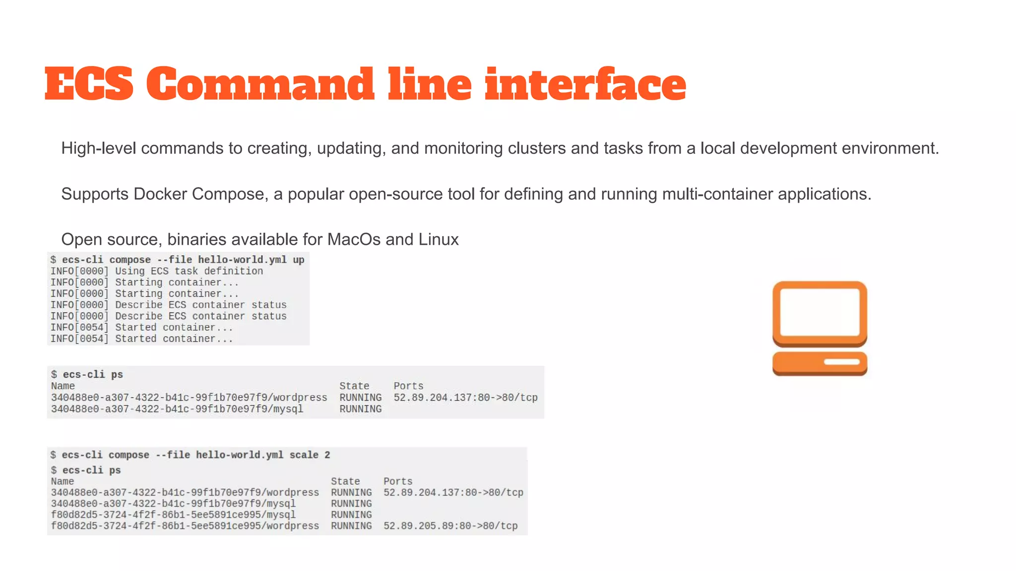 ECS Command line interface
High-level commands to creating, updating, and monitoring clusters and tasks from a local development environment.
Supports Docker Compose, a popular open-source tool for defining and running multi-container applications.
Open source, binaries available for MacOs and Linux
 