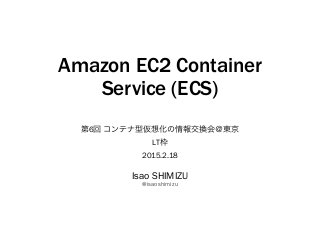 Amazon EC2 Container
Service (ECS)
第6回 コンテナ型仮想化の情報交換会＠東京
LT枠
2015.2.18
Isao SHIMIZU
@isaoshimizu
 