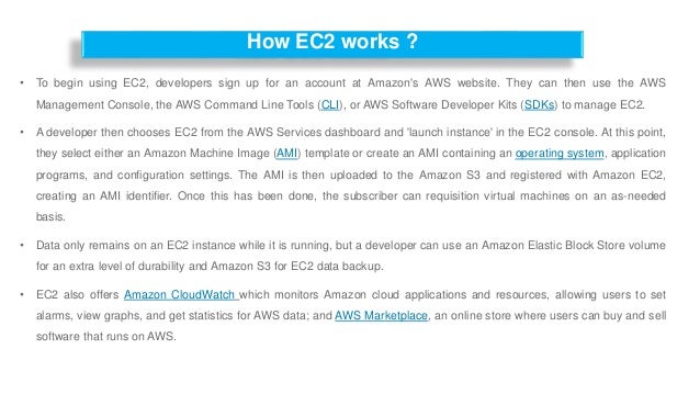 How EC2 works ?
• To begin using EC2, developers sign up for an account at Amazon's AWS website. They can then use the AWS
Management Console, the AWS Command Line Tools (CLI), or AWS Software Developer Kits (SDKs) to manage EC2.
• A developer then chooses EC2 from the AWS Services dashboard and 'launch instance' in the EC2 console. At this point,
they select either an Amazon Machine Image (AMI) template or create an AMI containing an operating system, application
programs, and configuration settings. The AMI is then uploaded to the Amazon S3 and registered with Amazon EC2,
creating an AMI identifier. Once this has been done, the subscriber can requisition virtual machines on an as-needed
basis.
• Data only remains on an EC2 instance while it is running, but a developer can use an Amazon Elastic Block Store volume
for an extra level of durability and Amazon S3 for EC2 data backup.
• EC2 also offers Amazon CloudWatch which monitors Amazon cloud applications and resources, allowing users to set
alarms, view graphs, and get statistics for AWS data; and AWS Marketplace, an online store where users can buy and sell
software that runs on AWS.
 