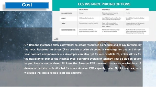 Cost
On-Demand instances allow a developer to create resources as needed and to pay for them by
the hour. Reserved instances (RIs) provide a price discount in exchange for one and three-
year contract commitments -- a developer can also opt for a convertible RI, which allows for
the flexibility to change the instance type, operating system or tenancy. There's also an option
to purchase a second-hand RI from the Amazon EC2 reserved instances marketplace. A
developer can also submit a bid for spare Amazon EC2 capacity, called Spot instances, for a
workload that has a flexible start and end time.
 