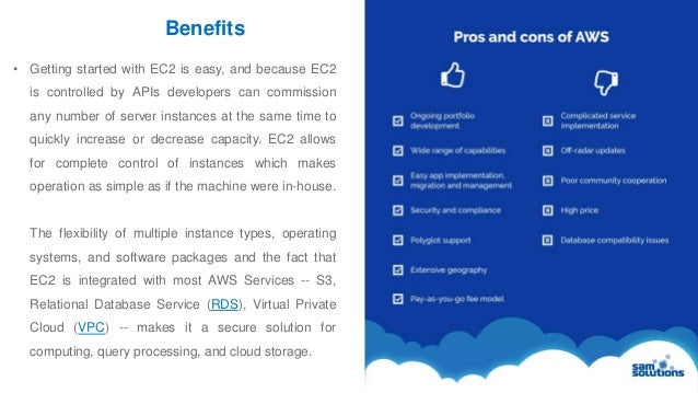 Benefits
6
• Getting started with EC2 is easy, and because EC2
is controlled by APIs developers can commission
any number of server instances at the same time to
quickly increase or decrease capacity. EC2 allows
for complete control of instances which makes
operation as simple as if the machine were in-house.
The flexibility of multiple instance types, operating
systems, and software packages and the fact that
EC2 is integrated with most AWS Services -- S3,
Relational Database Service (RDS), Virtual Private
Cloud (VPC) -- makes it a secure solution for
computing, query processing, and cloud storage.
 