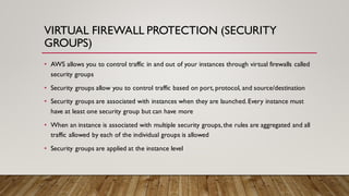 VIRTUAL FIREWALL PROTECTION (SECURITY
GROUPS)
• AWS allows you to control traffic in and out of your instances through virtual firewalls called
security groups
• Security groups allow you to control traffic based on port, protocol, and source/destination
• Security groups are associated with instances when they are launched.Every instance must
have at least one security group but can have more
• When an instance is associated with multiple security groups,the rules are aggregated and all
traffic allowed by each of the individual groups is allowed
• Security groups are applied at the instance level
 