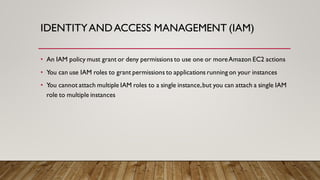 IDENTITYANDACCESS MANAGEMENT (IAM)
• An IAM policy must grant or deny permissions to use one or moreAmazon EC2 actions
• You can use IAM roles to grant permissions to applications running on your instances
• You cannot attach multiple IAM roles to a single instance,but you can attach a single IAM
role to multiple instances
 