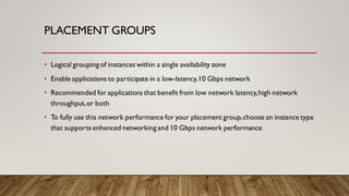 PLACEMENT GROUPS
• Logical grouping of instances within a single availability zone
• Enable applications to participate in a low-latency,10 Gbps network
• Recommended for applications that benefit from low network latency,high network
throughput,or both
• To fully use this network performance for your placement group,choose an instance type
that supports enhanced networking and 10 Gbps network performance
 