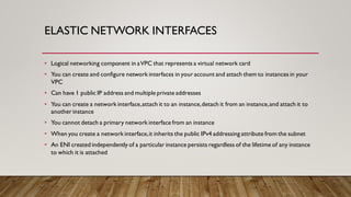 ELASTIC NETWORK INTERFACES
• Logical networking component in aVPC that represents a virtual network card
• You can create and configure network interfaces in your account and attach them to instances in your
VPC
• Can have 1 public IP address and multiple private addresses
• You can create a network interface,attach it to an instance,detach it from an instance,and attach it to
another instance
• You cannot detach a primary network interface from an instance
• When you create a network interface,it inherits the public IPv4 addressing attribute from the subnet
• An ENI created independently of a particular instance persists regardless of the lifetime of any instance
to which it is attached
 