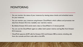 MONITORING
• You can monitor the status of your instances by viewing status checks and scheduled events
for your instances
• You can monitor your instances using Amazon CloudWatch, which collects and processes raw
data from Amazon EC2 into readable, near real-time metrics
• By default,Amazon EC2 sends metric data to CloudWatch in 5 minute periods
• You can use the CloudWatch agent to collect both system metrics and log files from Amazon
EC2 instances
• CloudTrail captures all API calls for Amazon EC2 and Amazon EBS as events, including calls
from the console and from code calls to the APIs
 