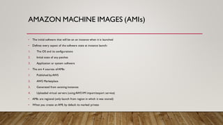 AMAZON MACHINE IMAGES (AMIs)
• The initial software that will be on an instance when it is launched
• Defines every aspect of the software state at instance launch:
1. The OS and its configurations
2. Initial state of any patches
3. Application or system software
• The are 4 sources of AMIs:
1. Published byAWS
2. AWS Marketplace
3. Generated from existing instances
4. Uploaded virtual servers (using AWSVM import/export service)
• AMIs are regional (only launch from region in which it was stored)
• When you create an AMI, by default its marked private
 
