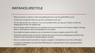INSTANCE LIFECYCLE
• When you launch an instance, it enters the pending state and it uses the specific AMI to launch
• It enters the running state where you can start connecting to it and use it
• You can stop and start your instance to try to fix a problem.When you stop your instance, it enters the
stopping state and then the stopped state
• If you no longer need an instance, you can terminate it.As soon as the status of an instance changes to shutting-
down or terminated, you stop incurring charges for that instance
• If you enable termination protection, you csnt terminate the instance using the console, CLI, or API.
• Termination protection does not work for instances that are part of the auto-scaling group, launched as Spot
instance or when terminated by initiating shutdown command
• Data on an instance store is lost when an instance is stopped or terminated but can survive an OS reboot
• An instance is scheduled to be retired when AWS detects an irreparable failure of the underlying hardware
hosting the instance
 