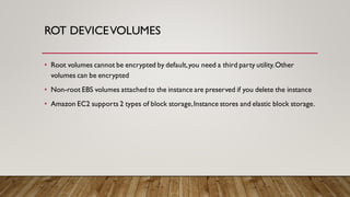 ROT DEVICEVOLUMES
• Root volumes cannot be encrypted by default,you need a third party utility.Other
volumes can be encrypted
• Non-root EBS volumes attached to the instance are preserved if you delete the instance
• Amazon EC2 supports 2 types of block storage,Instance stores and elastic block storage.
 