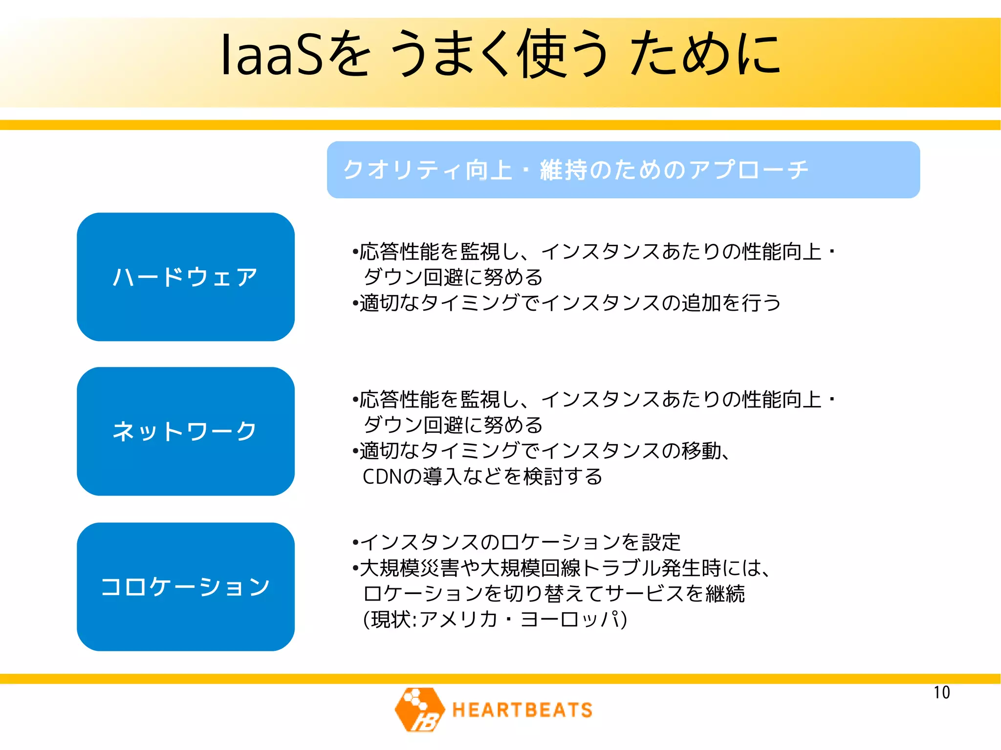 IaaSを うまく使う ために
          クオリティ向上・維持のためのアプローチ


          ●
            応答性能を監視し、インスタンスあたりの性能向上・
ハードウェア      ダウン回避に努める
          ●
            適切なタイミングでインスタンスの追加を行う



          ●
            応答性能を監視し、インスタンスあたりの性能向上・
ネットワーク      ダウン回避に努める
          ●
            適切なタイミングでインスタンスの移動、
            CDNの導入などを検討する


          ●
            インスタンスのロケーションを設定
          ●
            大規模災害や大規模回線トラブル発生時には、
コロケーション     ロケーションを切り替えてサービスを継続
            (現状:アメリカ・ヨーロッパ)


                                       10
 