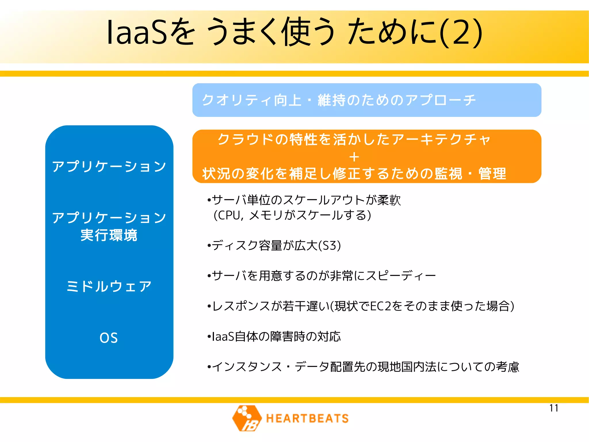 IaaSを うまく使う ために(2)
           クオリティ向上・維持のためのアプローチ

            クラウドの特性を活かしたアーキテクチャ
                     ＋
アプリケーション
           状況の変化を補足し修正するための監視・管理
           ●
               サーバ単位のスケールアウトが柔軟
アプリケーション       (CPU, メモリがスケールする)
  実行環境
           ●
               ディスク容量が広大(S3)

           ●
               サーバを用意するのが非常にスピーディー
 ミドルウェア
           ●
               レスポンスが若干遅い(現状でEC2をそのまま使った場合)

   OS      ●
               IaaS自体の障害時の対応

           ●
               インスタンス・データ配置先の現地国内法についての考慮


                                              11
 