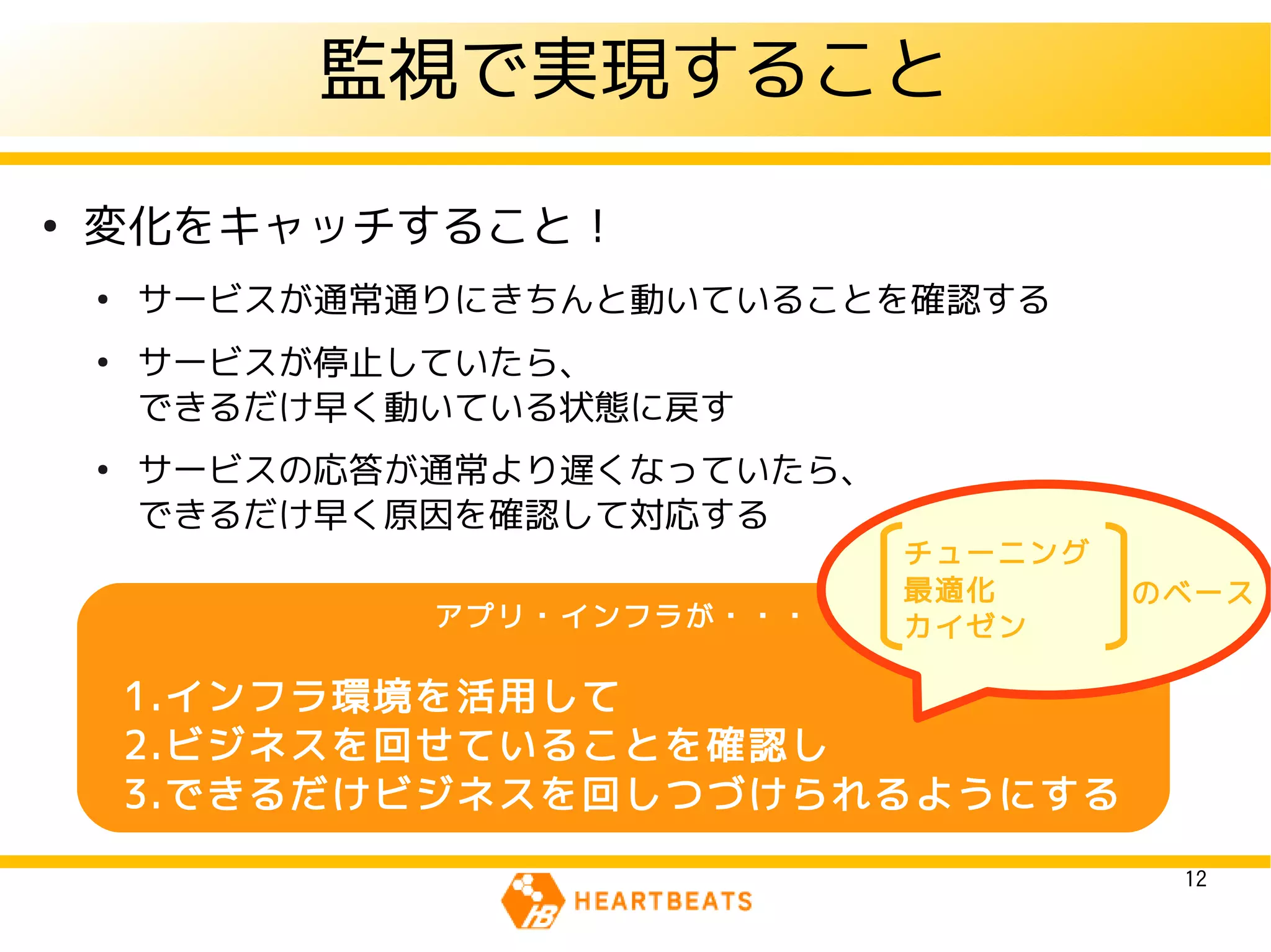 監視で実現すること
●
    変化をキャッチすること！
    ●
        サービスが通常通りにきちんと動いていることを確認する
    ●
        サービスが停止していたら、
        できるだけ早く動いている状態に戻す
    ●
        サービスの応答が通常より遅くなっていたら、
        できるだけ早く原因を確認して対応する
                                チューニング
                                最適化      のベース
                アプリ・インフラが・・・    カイゼン

        1.インフラ環境を活用して
        2.ビジネスを回せていることを確認し
        3.できるだけビジネスを回しつづけられるようにする

                                          12
 