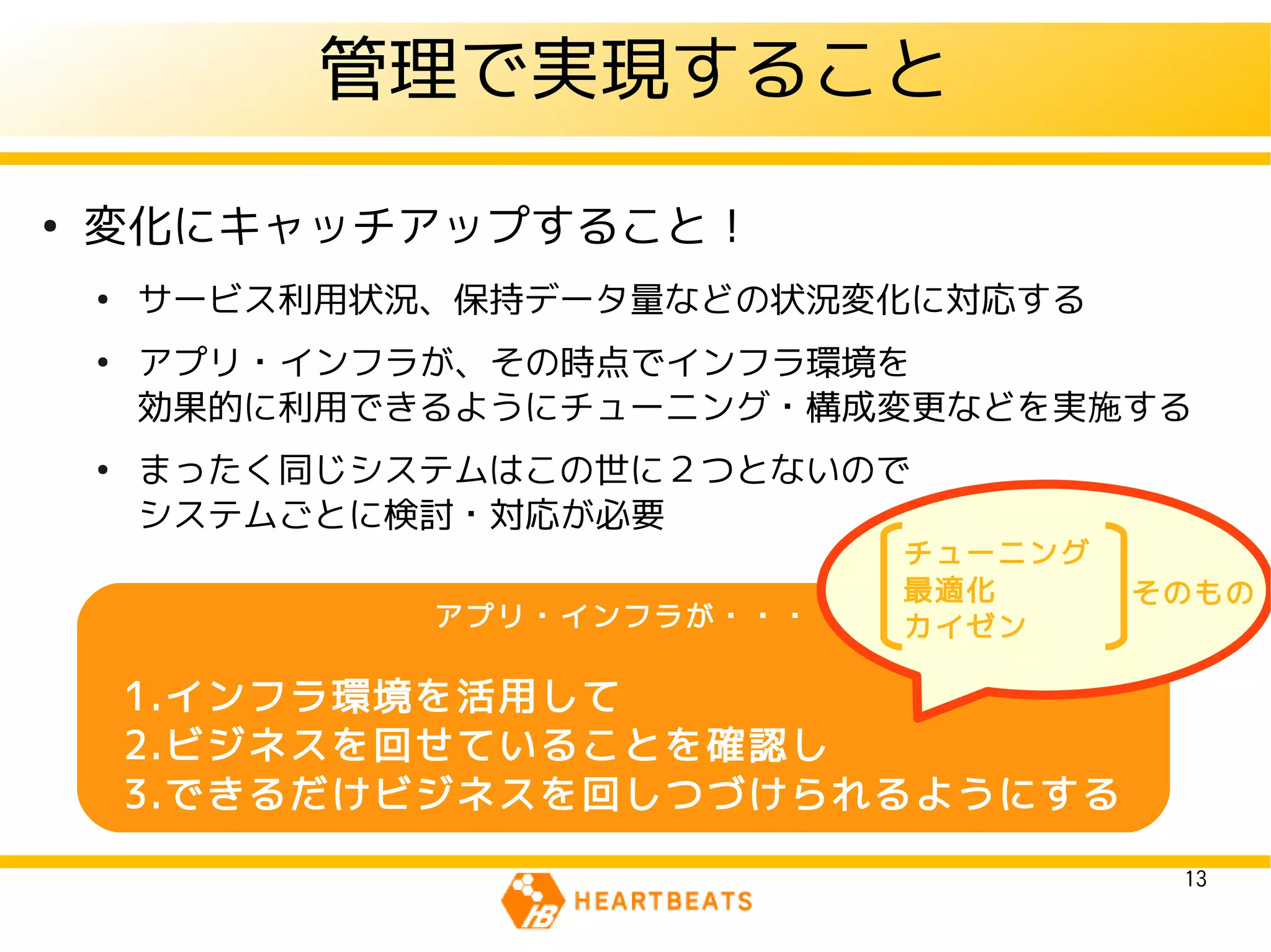 管理で実現すること
●
    変化にキャッチアップすること！
    ●
        サービス利用状況、保持データ量などの状況変化に対応する
    ●
        アプリ・インフラが、その時点でインフラ環境を
        効果的に利用できるようにチューニング・構成変更などを実施する
    ●
        まったく同じシステムはこの世に２つとないので
        システムごとに検討・対応が必要
                               チューニング
                               最適化      そのもの
                アプリ・インフラが・・・   カイゼン

        1.インフラ環境を活用して
        2.ビジネスを回せていることを確認し
        3.できるだけビジネスを回しつづけられるようにする

                                         13
 