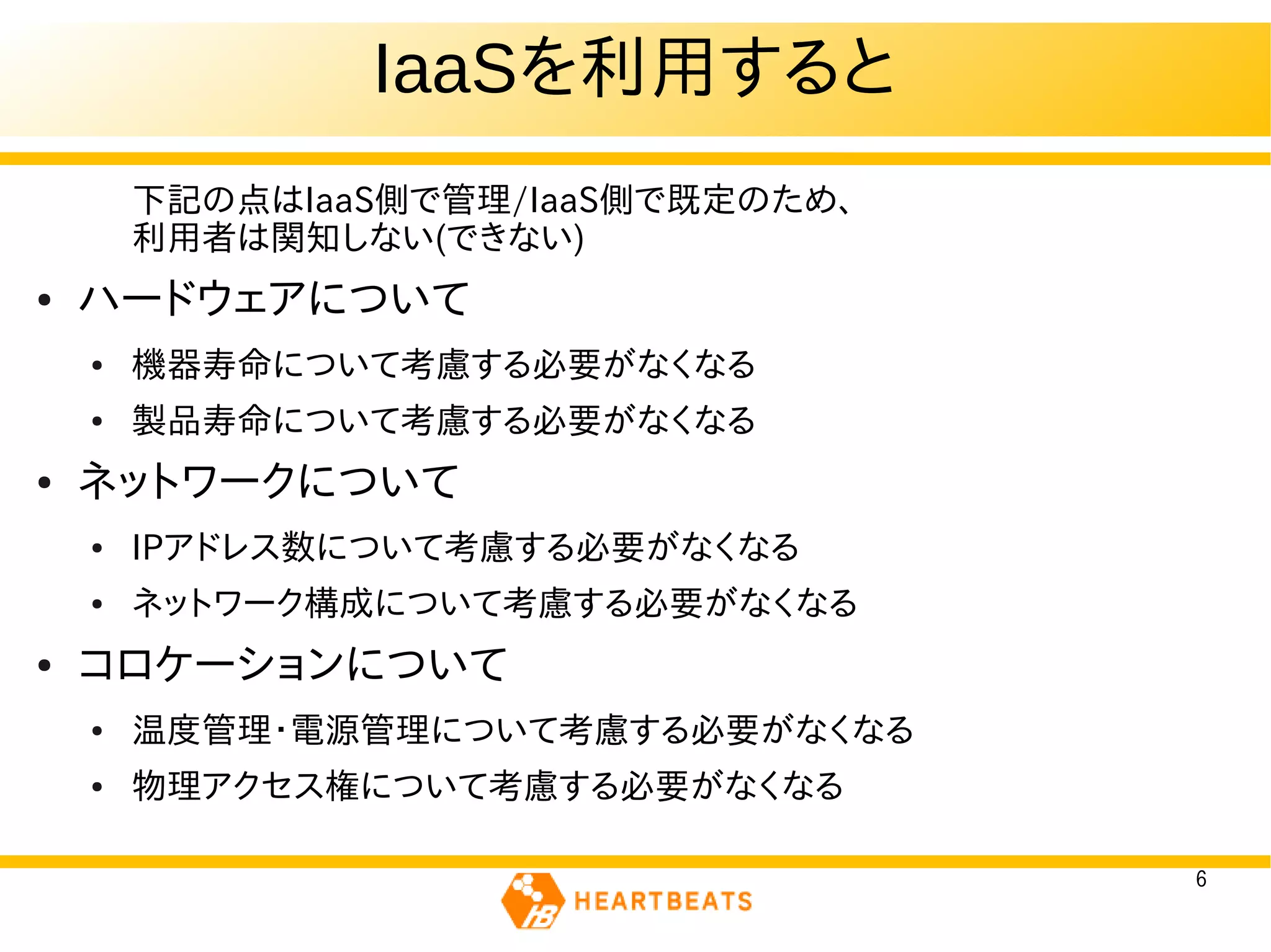 IaaSを利用すると
        下記の点はIaaS側で管理/IaaS側で既定のため、
        利用者は関知しない(できない)
●   ハードウェアについて
    ●   機器寿命について考慮する必要がなくなる
    ●   製品寿命について考慮する必要がなくなる
●   ネットワークについて
    ●   IPアドレス数について考慮する必要がなくなる
    ●   ネットワーク構成について考慮する必要がなくなる
●   コロケーションについて
    ●   温度管理・電源管理について考慮する必要がなくなる
    ●   物理アクセス権について考慮する必要がなくなる

                                     6
 