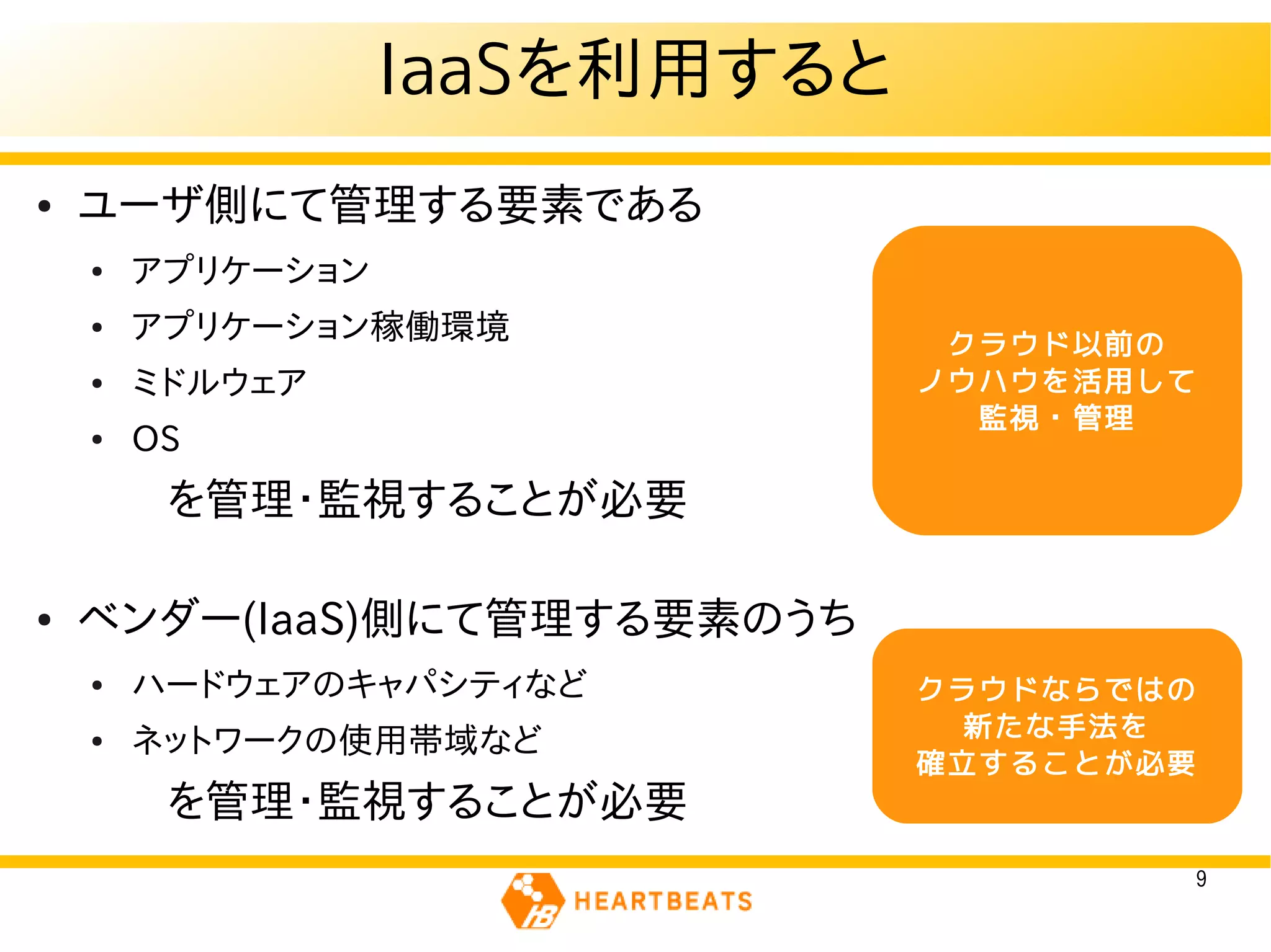 IaaSを利用すると
●   ユーザ側にて管理する要素である
    ●   アプリケーション
    ●   アプリケーション稼働環境             クラウド以前の
    ●   ミドルウェア                  ノウハウを活用して
                                  監視・管理
    ●   OS
    　　を管理・監視することが必要

●   ベンダー(IaaS)側にて管理する要素のうち
    ●   ハードウェアのキャパシティなど         クラウドならではの
                                  新たな手法を
    ●   ネットワークの使用帯域など
                                確立することが必要
    　　を管理・監視することが必要
                                            9
 