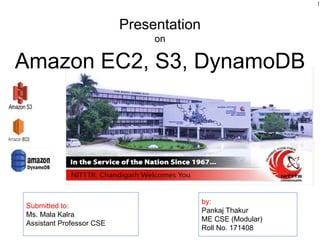 Presentation
on
Submitted to:
Ms. Mala Kalra
Assistant Professor CSE
by:
Pankaj Thakur
ME CSE (Modular)
Roll No. 171408
Amazon EC2, S3, DynamoDB
1
 