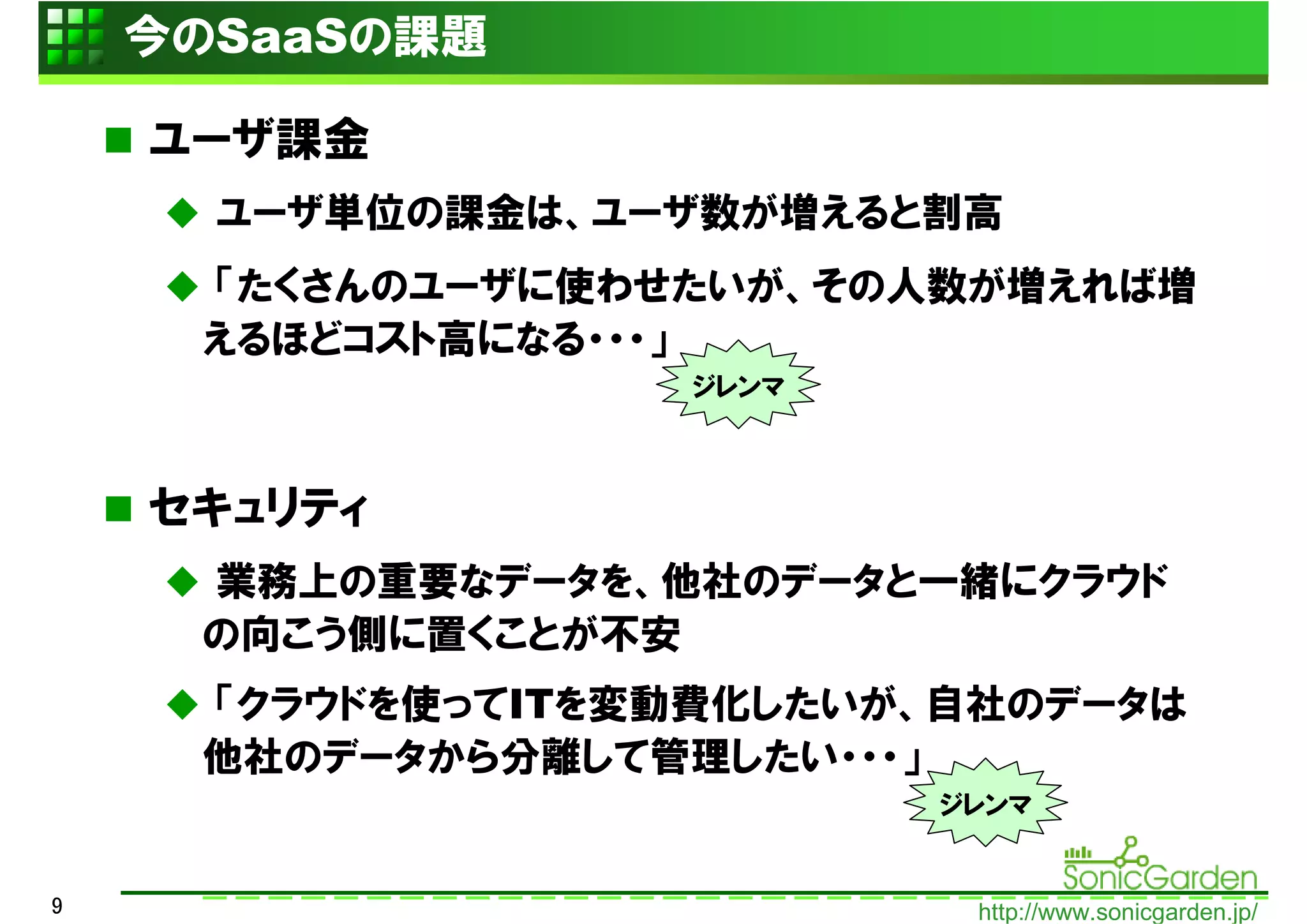 今のSaaSの課題

    ユーザ課金
      ユーザ単位の課金は、ユーザ数が増えると割高
     「たくさんのユーザに使わせたいが、その人数が増えれば増
     えるほどコスト高になる・・・」
                  ジレンマ



    セキュリティ
     業務上の重要なデータを、他社のデータと一緒にクラウド
     の向こう側に置くことが不安
     「クラウドを使ってITを変動費化したいが、自社のデータは
     他社のデータから分離して管理したい・・・」
                         ジレンマ


9                          http://www.sonicgarden.jp/
 