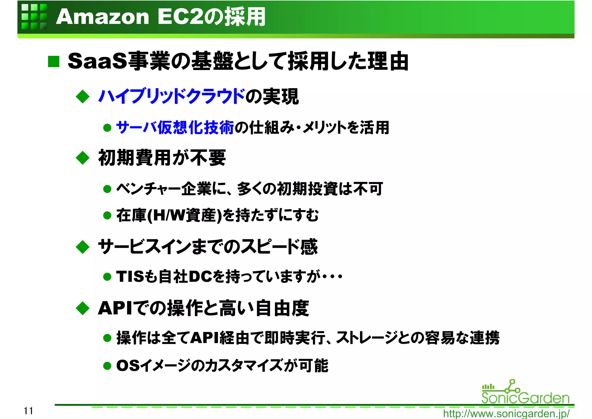 Amazon EC2の採用

     SaaS事業の基盤として採用した理由
       ハイブリッドクラウドの実現
        サーバ仮想化技術の仕組み・メリットを活用

       初期費用が不要
        ベンチャー企業に、多くの初期投資は不可
        在庫(H/W資産)を持たずにすむ

       サービスインまでのスピード感
        TISも自社DCを持っていますが・・・

       APIでの操作と高い自由度
        操作は全てAPI経由で即時実行、ストレージとの容易な連携
        OSイメージのカスタマイズが可能

11                             http://www.sonicgarden.jp/
 