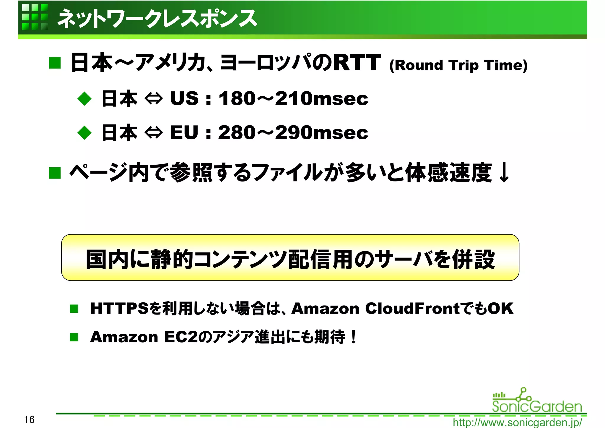 ネットワークレスポンス
     日本～アメリカ、ヨーロッパのRTT         (Round Trip Time)

       日本 ⇔ US : 180～210msec
       日本 ⇔ EU : 280～290msec

     ページ内で参照するファイルが多いと体感速度↓


      国内に静的コンテンツ配信用のサーバを併設

      HTTPSを利用しない場合は、Amazon CloudFrontでもOK
      Amazon EC2のアジア進出にも期待！




16                                    http://www.sonicgarden.jp/
 