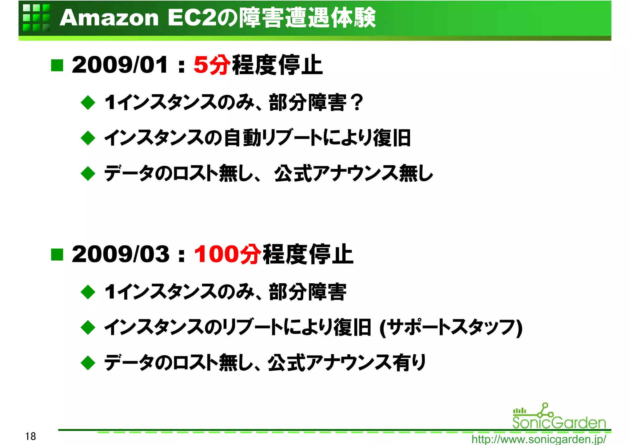 Amazon EC2の障害遭遇体験

     2009/01 : 5分程度停止
       1インスタンスのみ、部分障害？
       インスタンスの自動リブートにより復旧
       データのロスト無し、 公式アナウンス無し



     2009/03 : 100分程度停止
       1インスタンスのみ、部分障害
       インスタンスのリブートにより復旧 (サポートスタッフ)
       データのロスト無し、公式アナウンス有り


18                            http://www.sonicgarden.jp/
 