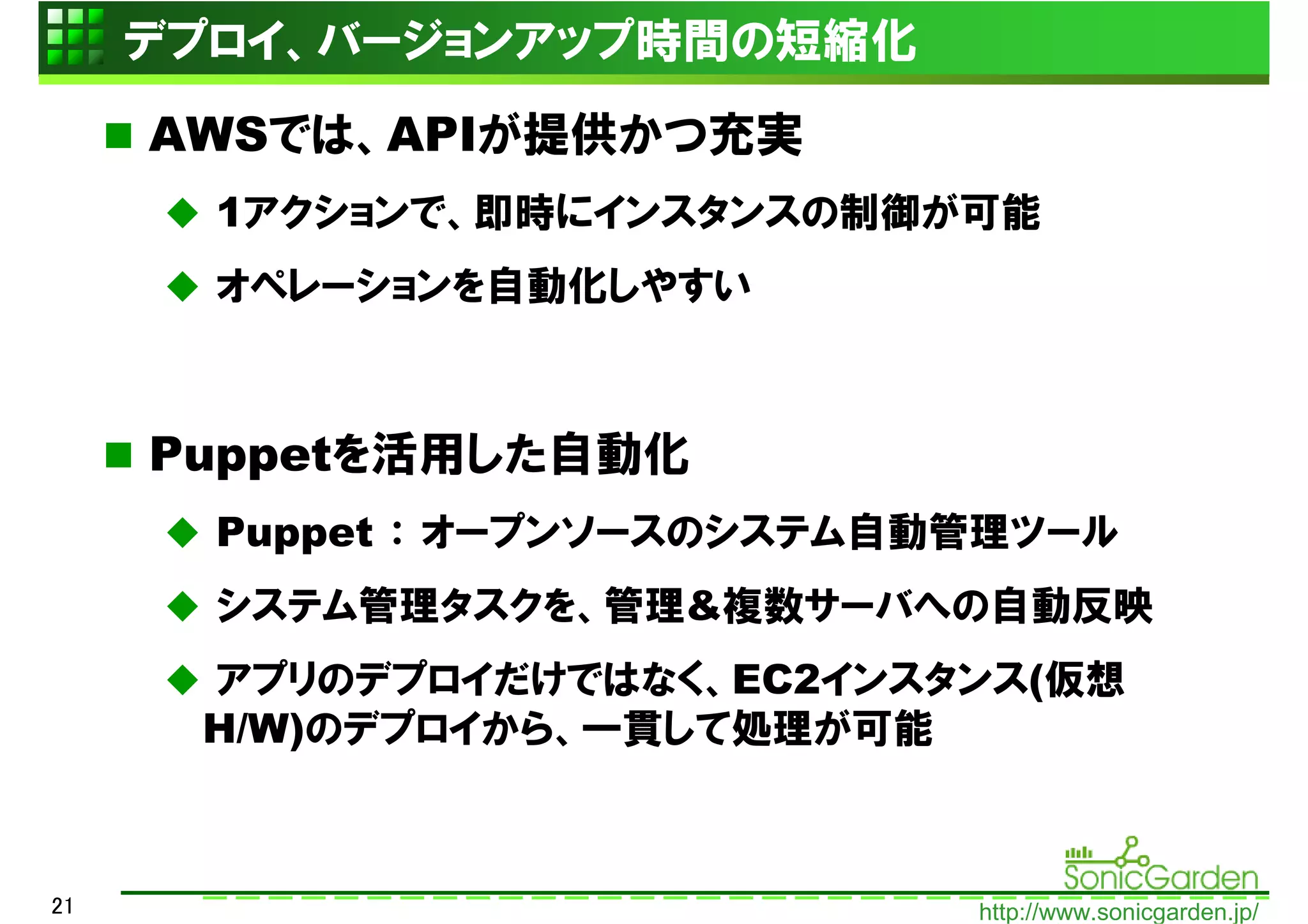 デプロイ、バージョンアップ時間の短縮化
     AWSでは、APIが提供かつ充実
       1アクションで、即時にインスタンスの制御が可能
       オペレーションを自動化しやすい



     Puppetを活用した自動化
       Puppet ： オープンソースのシステム自動管理ツール
       システム管理タスクを、管理&複数サーバへの自動反映
      アプリのデプロイだけではなく、EC2インスタンス(仮想
      H/W)のデプロイから、一貫して処理が可能



21                            http://www.sonicgarden.jp/
 
