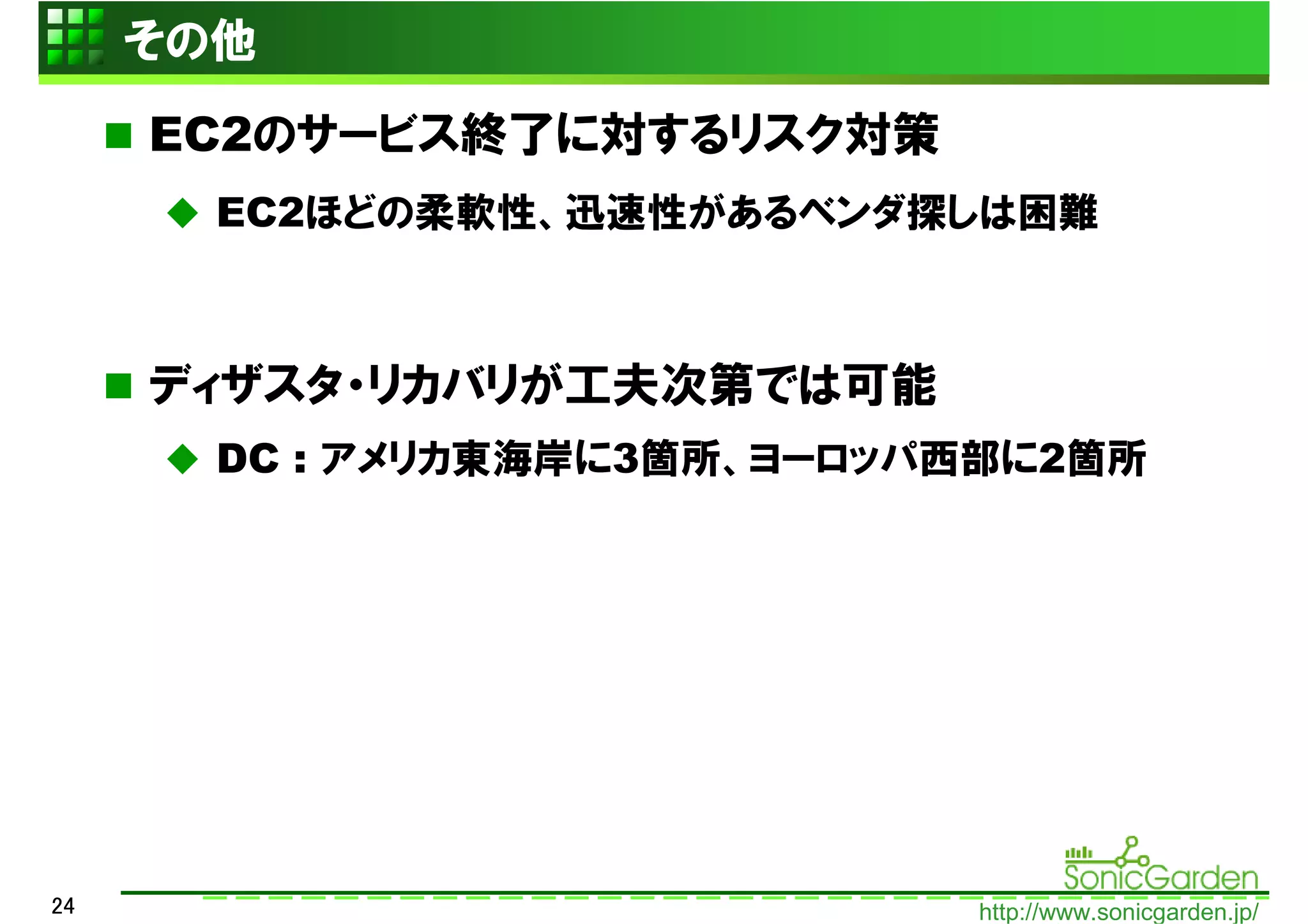 その他
     EC2のサービス終了に対するリスク対策
       EC2ほどの柔軟性、迅速性があるベンダ探しは困難



     ディザスタ・リカバリが工夫次第では可能
       DC : アメリカ東海岸に3箇所、ヨーロッパ西部に2箇所




24                           http://www.sonicgarden.jp/
 