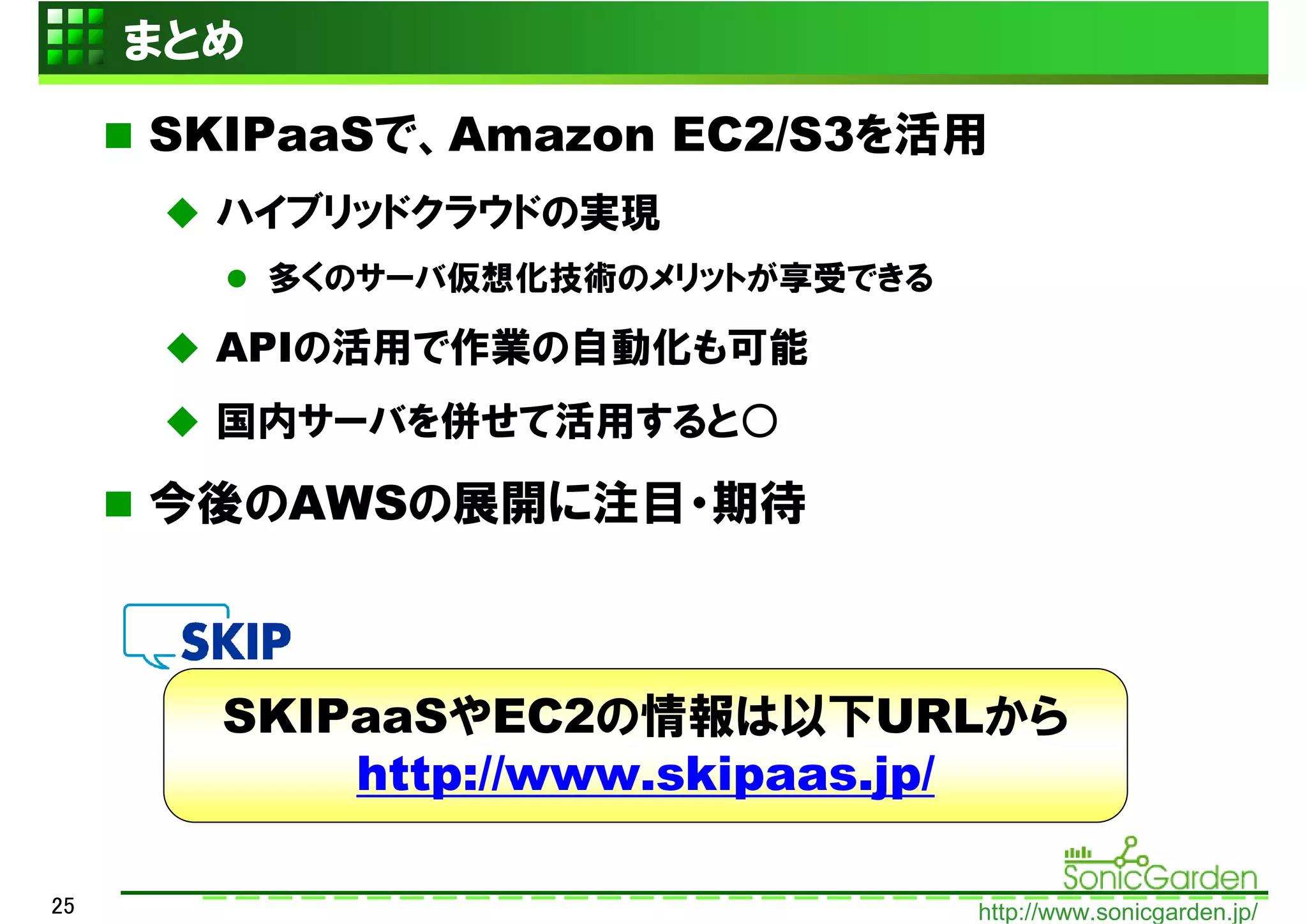 まとめ
     SKIPaaSで、Amazon EC2/S3を活用
       ハイブリッドクラウドの実現
           多くのサーバ仮想化技術のメリットが享受できる

       APIの活用で作業の自動化も可能
       国内サーバを併せて活用すると○

     今後のAWSの展開に注目・期待



       SKIPaaSやEC2の情報は以下URLから
           http://www.skipaas.jp/

25                                  http://www.sonicgarden.jp/
 