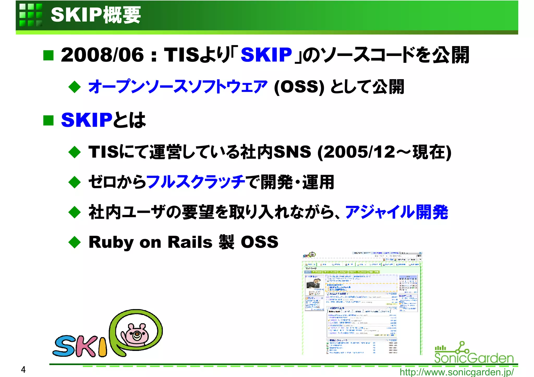 SKIP概要

    2008/06 : TISより「SKIP」のソースコードを公開
      オープンソースソフトウェア (OSS) として公開

    SKIPとは
      TISにて運営している社内SNS (2005/12～現在)
      ゼロからフルスクラッチで開発・運用
      社内ユーザの要望を取り入れながら、アジャイル開発
      Ruby on Rails 製 OSS




4                             http://www.sonicgarden.jp/
 