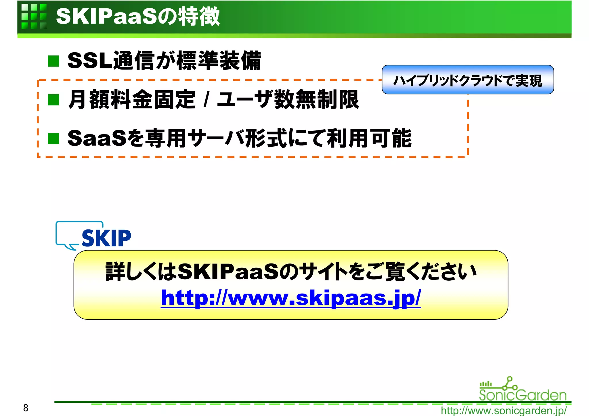 SKIPaaSの特徴

    SSL通信が標準装備
                         ハイブリッドクラウドで実現
    月額料金固定 / ユーザ数無制限
    SaaSを専用サーバ形式にて利用可能




      詳しくはSKIPaaSのサイトをご覧ください
         http://www.skipaas.jp/



8                            http://www.sonicgarden.jp/
 