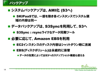 バックアップ
     システムバックアップは、AMI化 (S3へ)
      SKIPaaSでは、一部を除き各インスタンスでシステム領
      域の内容は同一
     データバックアップは、S3Syncを利用して、S3へ
       S3Sync : rsyncライクなデータ同期ツール

     必要に応じて、Amazon EBSを利用
       EC2インスタンスのディスク内容はシャットダウン時に消滅
       EBS(ディスクボリューム)は永続的に保管
        データの性質によってはS3へのスナップショット機能も使える




14                                  http://www.sonicgarden.jp/
 