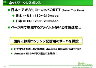 ネットワークレスポンス
     日本～アメリカ、ヨーロッパのRTT         (Round Trip Time)

       日本 ⇔ US : 180～210msec
       日本 ⇔ EU : 280～290msec

     ページ内で参照するファイルが多いと体感速度↓


      国内に静的コンテンツ配信用のサーバを併設

      HTTPSを利用しない場合は、Amazon CloudFrontでもOK
      Amazon EC2のアジア進出にも期待！




16                                    http://www.sonicgarden.jp/
 